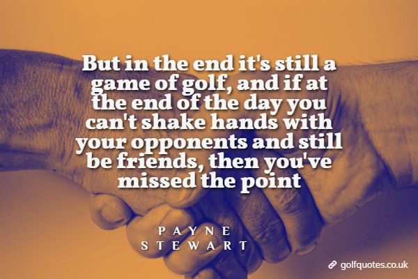 But in the end it's still a game of golf, and if at the end of the day you can't shake hands with your opponents and still be friends, then you've missed the point