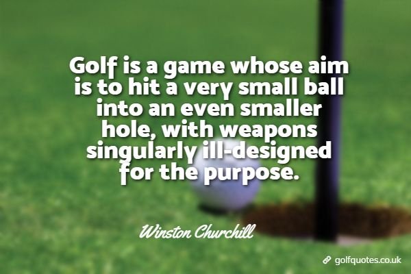 Golf is a game whose aim is to hit a very small ball into an even smaller hole, with weapons singularly ill-designed for the purpose.