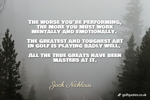 The worse you're performing, the more you must work mentally and emotionally. The greatest and toughest art in golf is playing badly well. All the true greats have been masters at it.