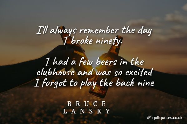 I'll always remember the day I broke ninety. I had a few beers in the clubhouse and was so excited I forgot to play the back nine