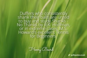 Duffers who consistently shank their balls are urged to buy and study Shanks - No Thanks by R.K. Hoffman, or in extreme cases, M.S. Howard's excellent Tennis for Beginners.