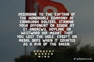 According to the Captain of The Honorable Company of Edinburgh Golfers, striking your opponent or caddie at St Andrews, Hoylake or Westward Ho! meant that you lost the hole, except on medal days when it counted as a rub of the green.