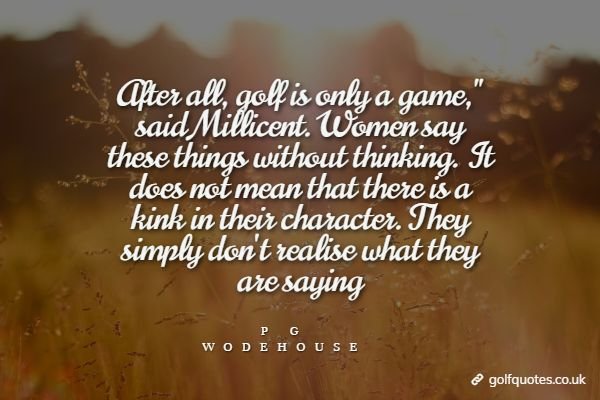 After all, golf is only a game," said Millicent. Women say these things without thinking. It does not mean that there is a kink in their character. They simply don't realise what they are saying