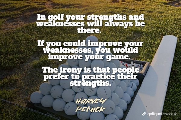 In golf your strengths and weaknesses will always be there. If you could improve your weaknesses, you would improve your game. The irony is that people prefer to practice their strengths.