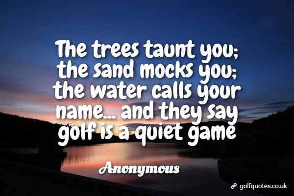 The trees taunt you; the sand mocks you; the water calls your name... and they say golf is a quiet game