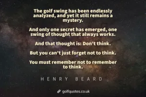 The golf swing has been endlessly analyzed, and yet it still remains a mystery. And only one secret has emerged, one swing of thought that always works. And that thought is: Don't think. But you can't just forget not to think. You must remember not to remember to think.