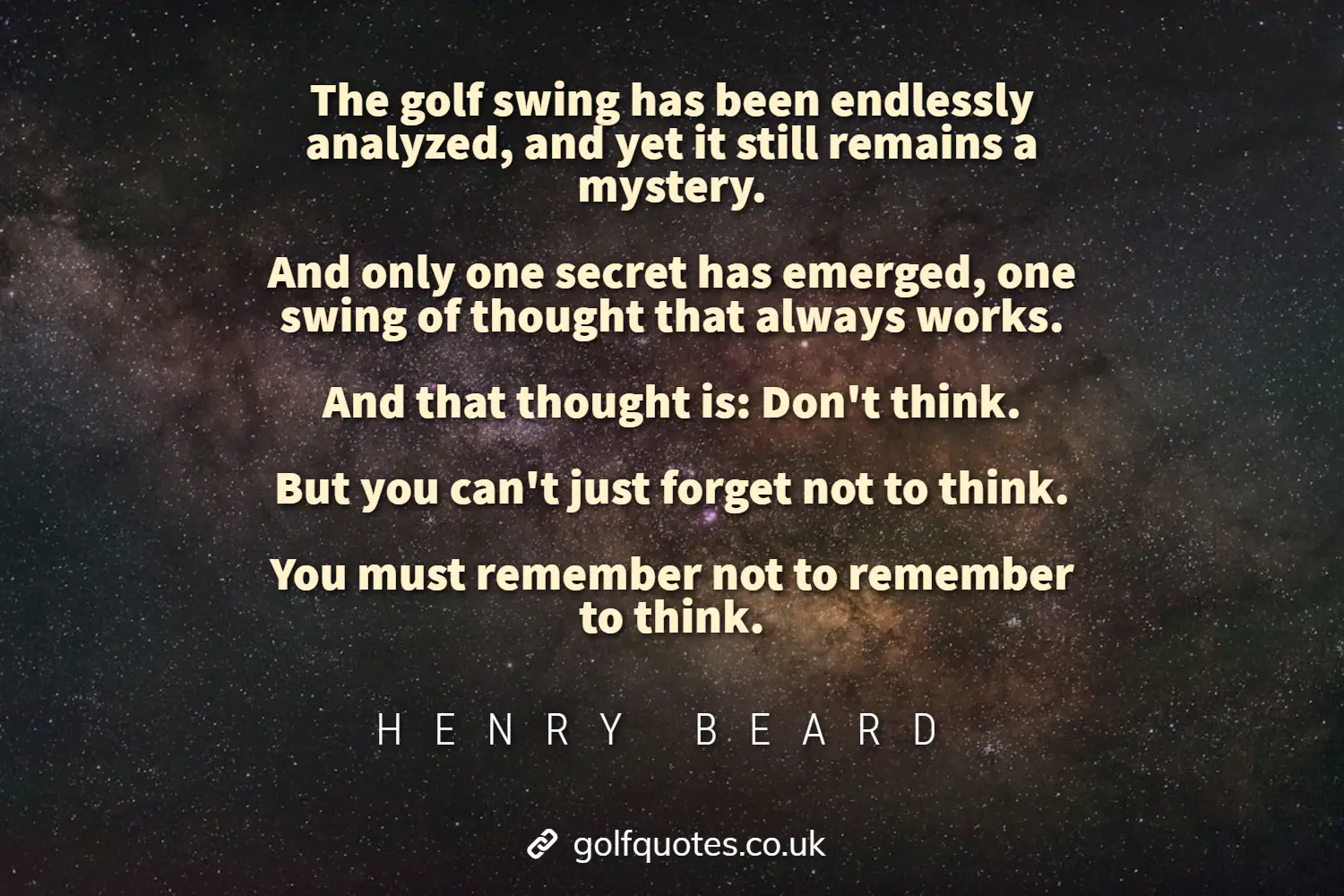 The golf swing has been endlessly analyzed, and yet it still remains a mystery. And only one secret has emerged, one swing of thought that always works. And that thought is: Don’t think. But you can’t just forget not to think. You must remember not to remember to think.