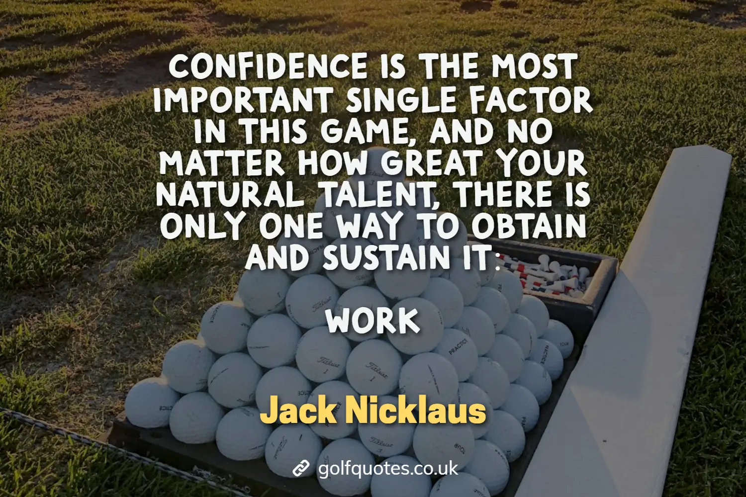 Confidence is the most important single factor in this game, and no matter how great your natural talent, there is only one way to obtain and sustain it: WORK