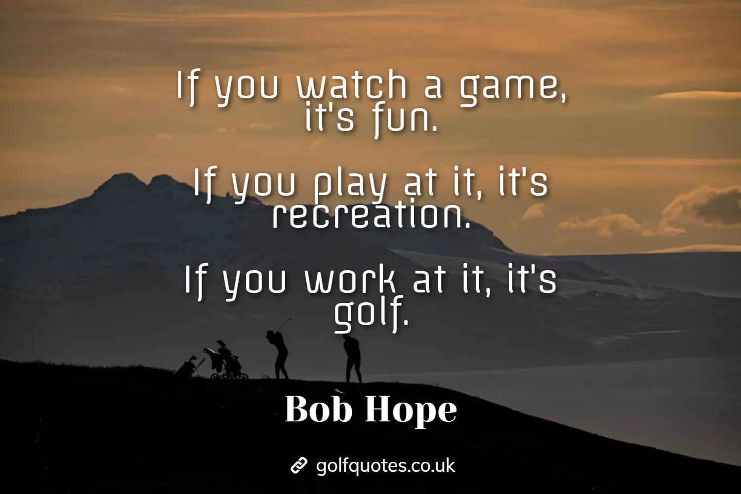 If you watch a game, it's fun. If you play at it, it's recreation. If you work at it, it's golf.